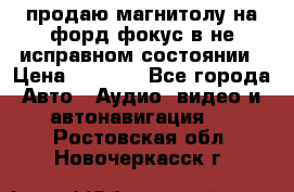 продаю магнитолу на форд-фокус в не исправном состоянии › Цена ­ 2 000 - Все города Авто » Аудио, видео и автонавигация   . Ростовская обл.,Новочеркасск г.